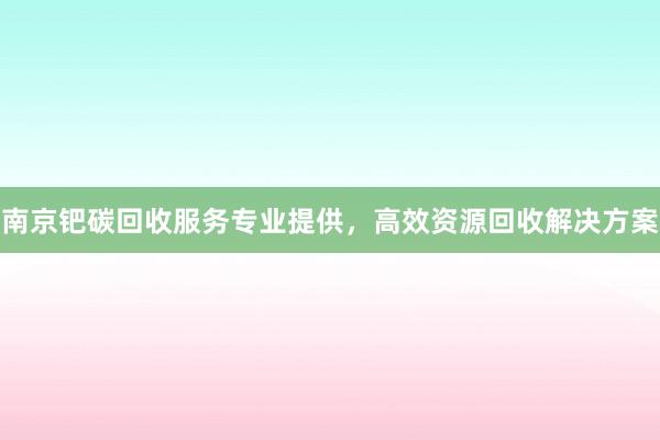 南京钯碳回收服务专业提供，高效资源回收解决方案