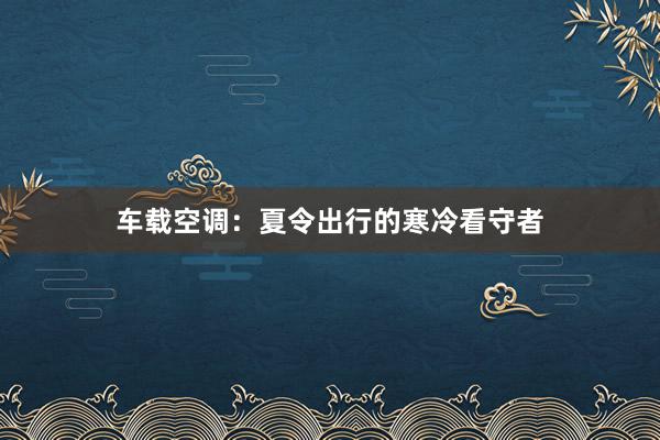 车载空调：夏令出行的寒冷看守者